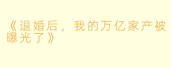 《退婚后，我的万亿家产被曝光了》