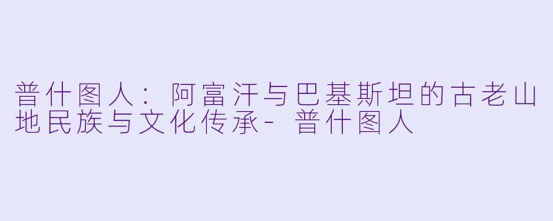 普什图人：阿富汗与巴基斯坦的古老山地民族与文化传承-普什图人