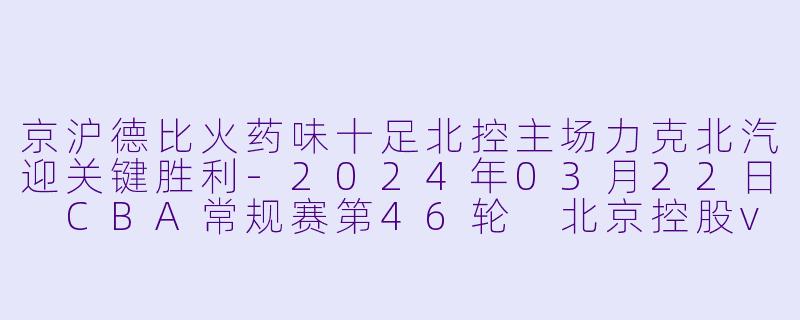 京沪德比火药味十足北控主场力克北汽迎关键胜利-2024年03月22日 CBA常规赛第46轮 北京控股vs北京北汽