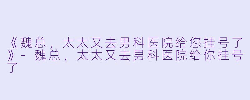 《魏总，太太又去男科医院给您挂号了》-魏总，太太又去男科医院给你挂号了