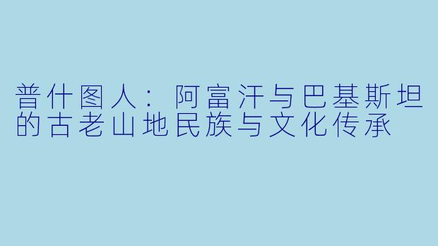 普什图人：阿富汗与巴基斯坦的古老山地民族与文化传承