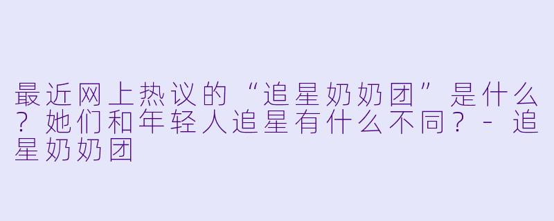 最近网上热议的“追星奶奶团”是什么？她们和年轻人追星有什么不同？