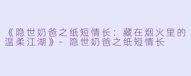 《隐世奶爸之纸短情长：藏在烟火里的温柔江湖》-隐世奶爸之纸短情长