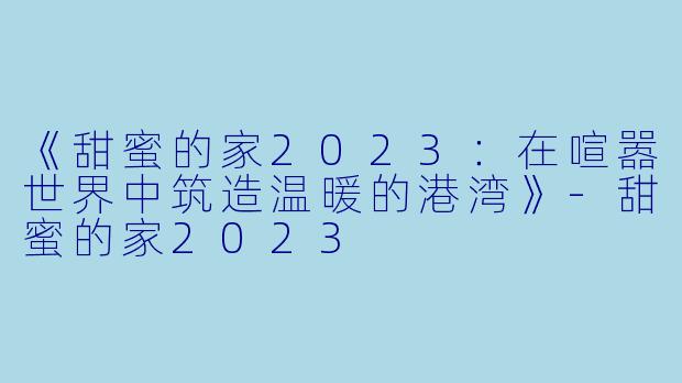 《甜蜜的家2023:在喧嚣世界中筑造温暖的港湾》