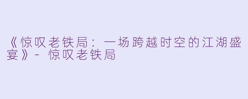 《惊叹老铁局：一场跨越时空的江湖盛宴》-惊叹老铁局