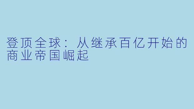 登顶全球:从继承百亿开始的商业帝国崛起