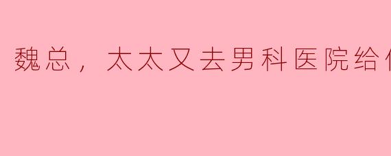 魏总，太太又去男科医院给你挂号了