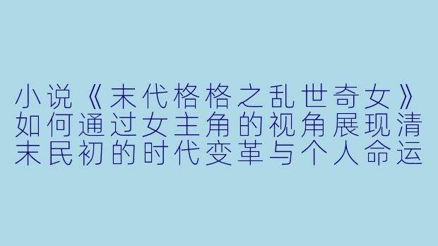 小说《末代格格之乱世奇女》如何通过女主角的视角展现清末民初的时代变革与个人命运的交织?