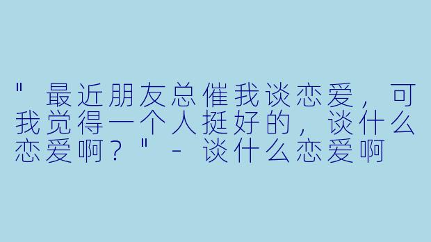 "最近朋友总催我谈恋爱,可我觉得一个人挺好的,谈什么恋爱啊?"