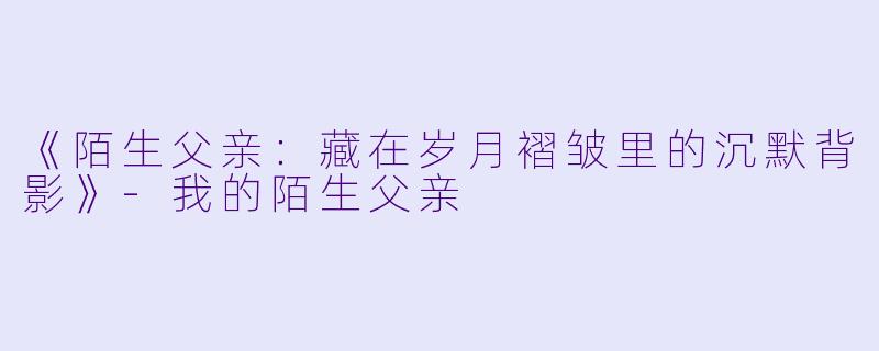 《陌生父亲：藏在岁月褶皱里的沉默背影》-我的陌生父亲