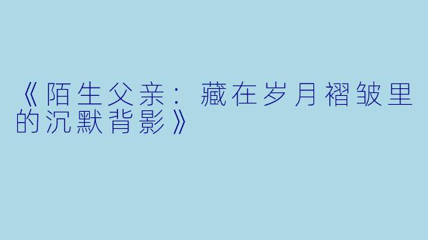 《陌生父亲：藏在岁月褶皱里的沉默背影》