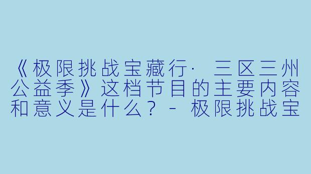 《极限挑战宝藏行·三区三州公益季》这档节目的主要内容和意义是什么？-极限挑战宝藏行·三区三州公益季