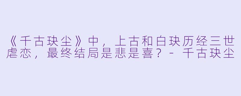 《千古玦尘》中，上古和白玦历经三世虐恋，最终结局是悲是喜？