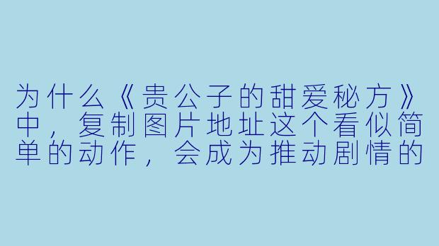 为什么《贵公子的甜爱秘方》中，复制图片地址这个看似简单的动作，会成为推动剧情的关键细节？