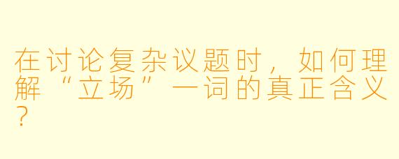 在讨论复杂议题时，如何理解“立场”一词的真正含义？