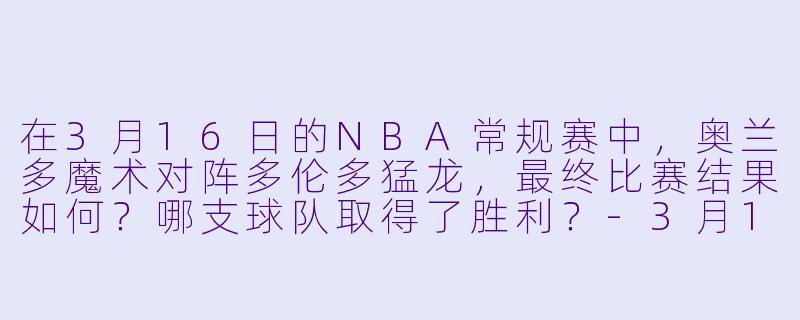 在3月16日的NBA常规赛中，奥兰多魔术对阵多伦多猛龙，最终比赛结果如何？哪支球队取得了胜利？