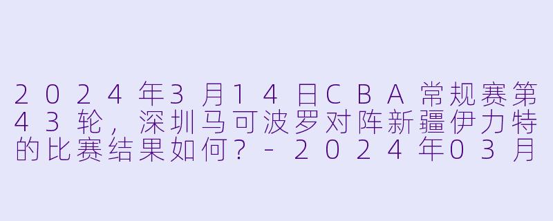 2024年3月14日CBA常规赛第43轮，深圳马可波罗对阵新疆伊力特的比赛结果如何？