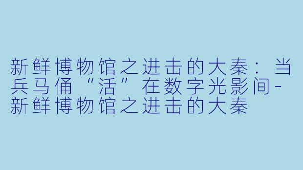 新鲜博物馆之进击的大秦:当兵马俑“活”在数字光影间-新鲜博物馆之进击的大秦
