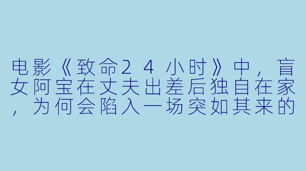 电影《致命24小时》中，盲女阿宝在丈夫出差后独自在家，为何会陷入一场突如其来的致命危机？