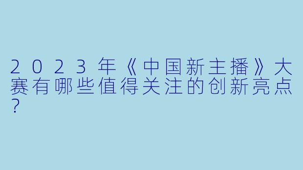 2023年《中国新主播》大赛有哪些值得关注的创新亮点？