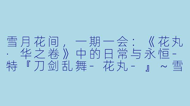 雪月花间，一期一会：《花丸·华之卷》中的日常与永恒-特『刀剑乱舞-花丸-』～雪月花～华之卷