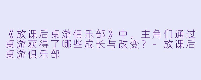《放课后桌游俱乐部》中，主角们通过桌游获得了哪些成长与改变？