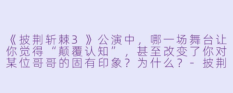 《披荆斩棘3》公演中，哪一场舞台让你觉得“颠覆认知”，甚至改变了你对某位哥哥的固有印象？为什么？