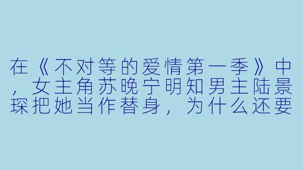 在《不对等的爱情第一季》中,女主角苏晚宁明知男主陆景琛把她当作替身,为什么还要一次次容忍他的冷漠和伤害?-不对等的爱情第一季