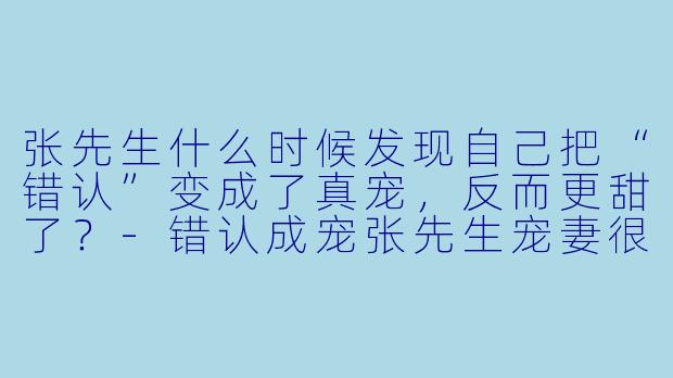 张先生什么时候发现自己把“错认”变成了真宠,反而更甜了?-错认成宠张先生宠妻很甜