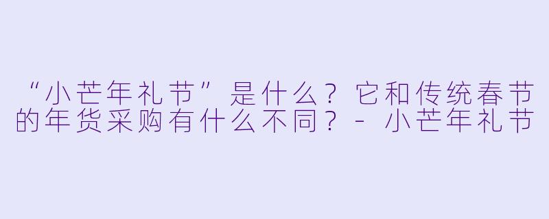 “小芒年礼节”是什么?它和传统春节的年货采购有什么不同?-小芒年礼节