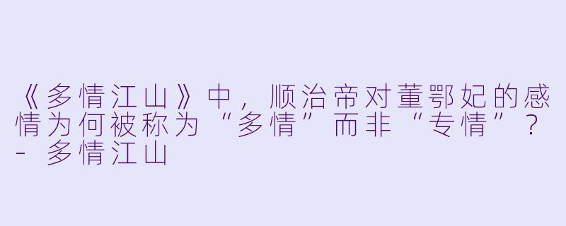《多情江山》中，顺治帝对董鄂妃的感情为何被称为“多情”而非“专情”？-多情江山