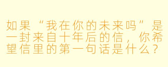 如果“我在你的未来吗”是一封来自十年后的信，你希望信里的第一句话是什么？