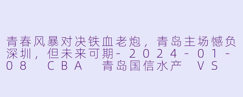 青春风暴对决铁血老炮,青岛主场憾负深圳,但未来可期-2024-01-08 CBA 青岛国信水产 VS 深圳马可波罗