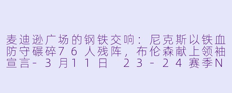 麦迪逊广场的钢铁交响:尼克斯以铁血防守碾碎76人残阵,布伦森献上领袖宣言-3月11日 23-24赛季NBA常规赛 76人 VS 尼克斯