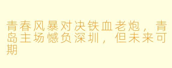 青春风暴对决铁血老炮,青岛主场憾负深圳,但未来可期