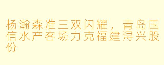杨瀚森准三双闪耀,青岛国信水产客场力克福建浔兴股份