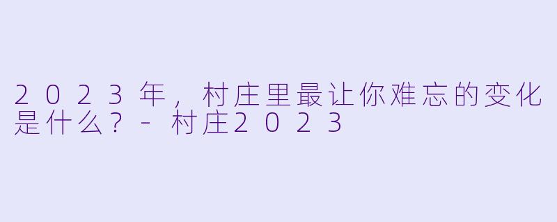 2023年，村庄里最让你难忘的变化是什么？-村庄2023