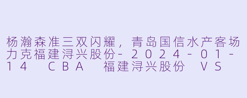 杨瀚森准三双闪耀,青岛国信水产客场力克福建浔兴股份-2024-01-14 CBA 福建浔兴股份 VS 青岛国信水产
